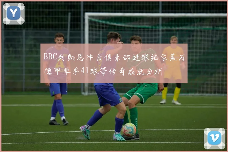 BBC列凯恩冲击俱乐部进球纪录莱万德甲单季41球等传奇成就分析