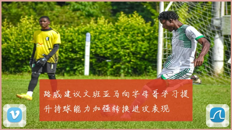 路威建议文班亚马向字母哥学习提升持球能力加强转换进攻表现