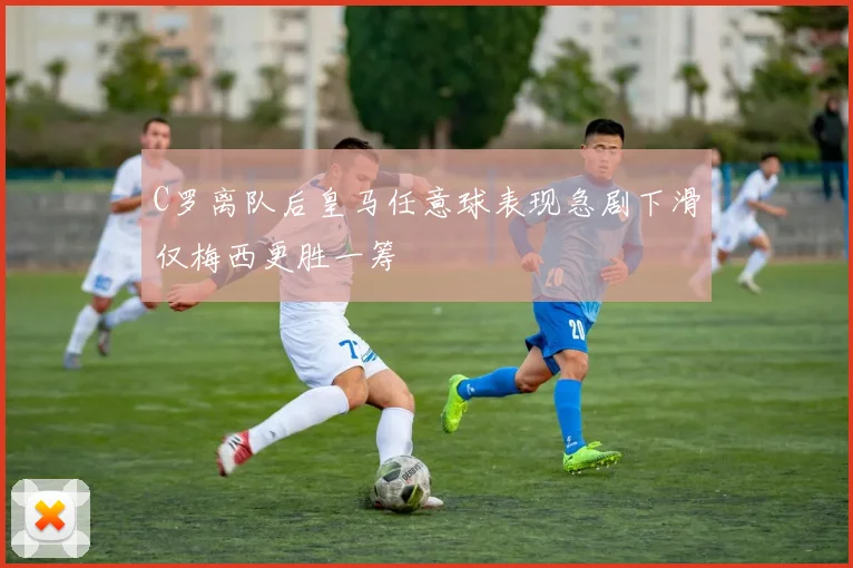 C罗离队后皇马任意球表现急剧下滑仅梅西更胜一筹