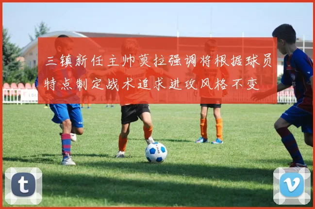 三镇新任主帅莫拉强调将根据球员特点制定战术追求进攻风格不变