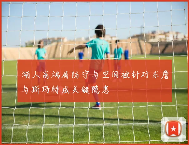 湖人高端局防守与空间被针对东詹与斯玛特成关键隐患