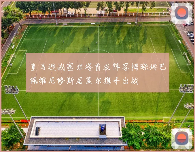 皇马迎战塞尔塔首发阵容揭晓姆巴佩维尼修斯居莱尔携手出战