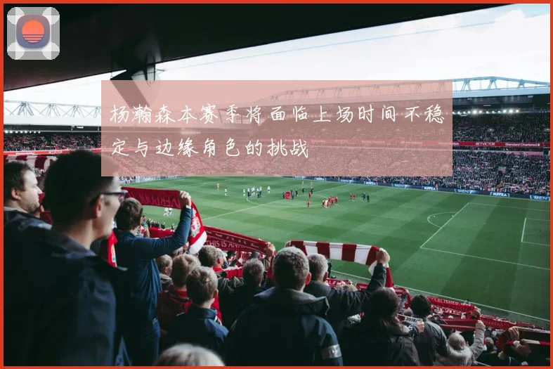 杨瀚森本赛季将面临上场时间不稳定与边缘角色的挑战