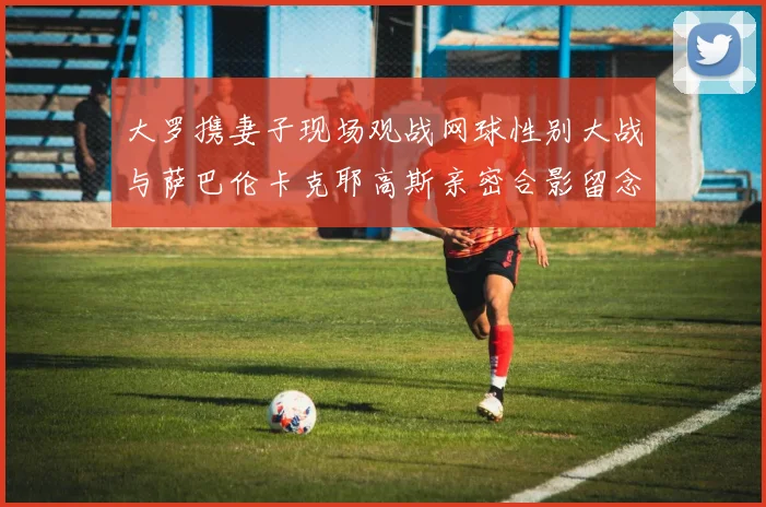 大罗携妻子现场观战网球性别大战与萨巴伦卡克耶高斯亲密合影留念