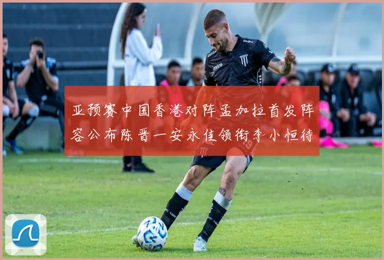 亚预赛中国香港对阵孟加拉首发阵容公布陈晋一安永佳领衔李小恒待命