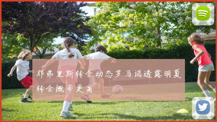 邓弗里斯转会动态罗马诺透露明夏转会概率更高