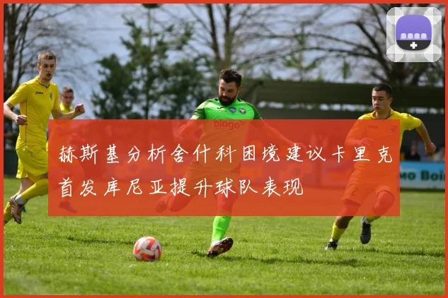 赫斯基分析舍什科困境建议卡里克首发库尼亚提升球队表现