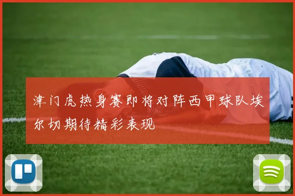 津门虎热身赛即将对阵西甲球队埃尔切期待精彩表现