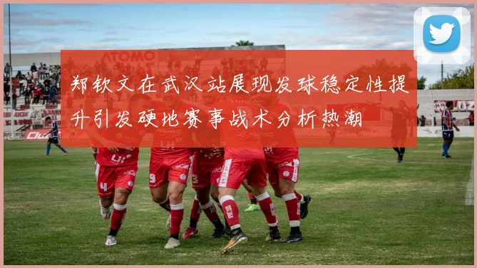 郑钦文在武汉站展现发球稳定性提升引发硬地赛事战术分析热潮