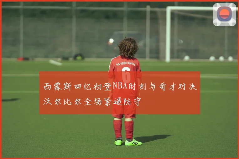 西蒙斯回忆初登NBA时刻与奇才对决沃尔比尔全场紧逼防守