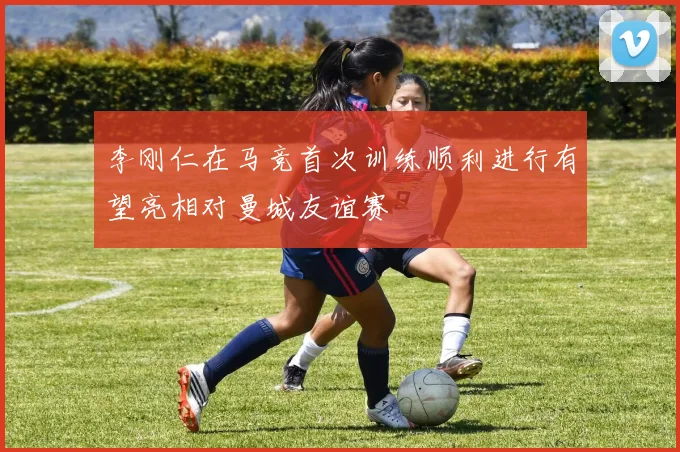 李刚仁在马竞首次训练顺利进行有望亮相对曼城友谊赛