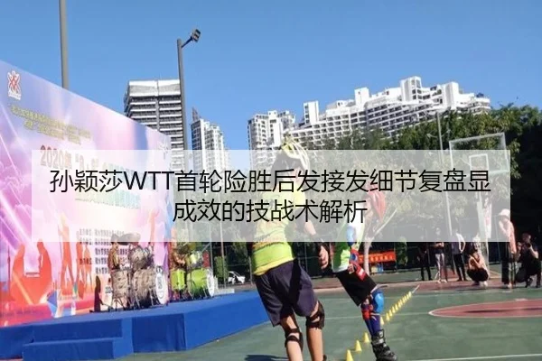 孙颖莎WTT首轮险胜后发接发细节复盘显成效的技战术解析